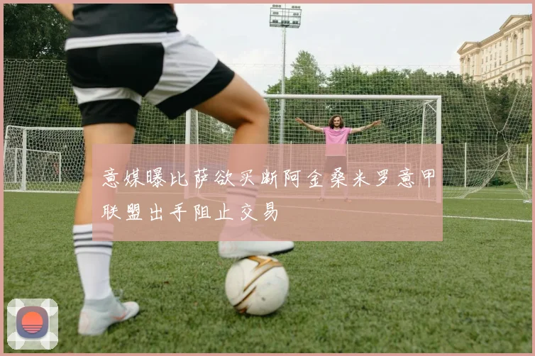 意媒曝比萨欲买断阿金桑米罗意甲联盟出手阻止交易