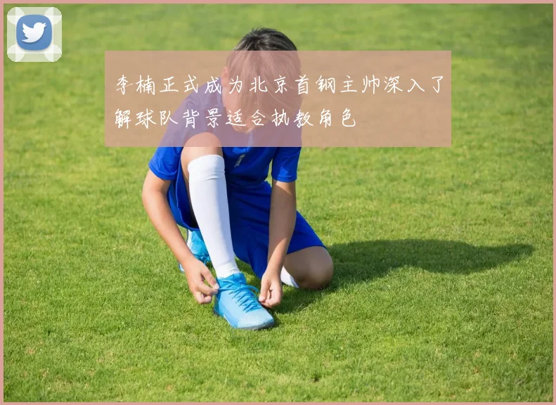 李楠正式成为北京首钢主帅深入了解球队背景适合执教角色