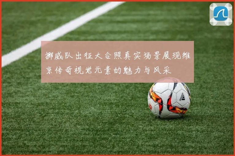 挪威队出征大合照真实场景展现维京传奇视觉元素的魅力与风采