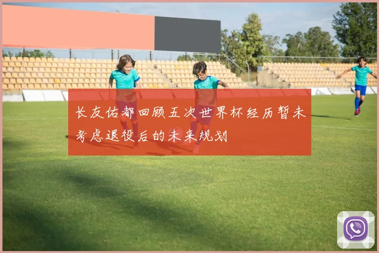 长友佑都回顾五次世界杯经历暂未考虑退役后的未来规划