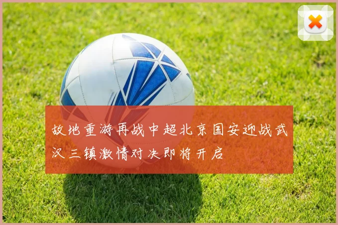 故地重游再战中超北京国安迎战武汉三镇激情对决即将开启