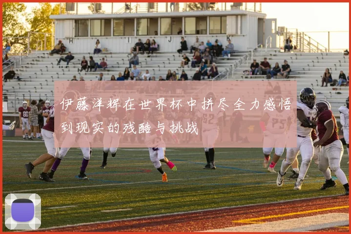 伊藤洋辉在世界杯中拼尽全力感悟到现实的残酷与挑战