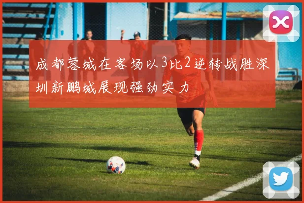 成都蓉城在客场以3比2逆转战胜深圳新鹏城展现强劲实力