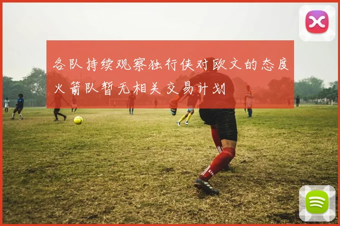 各队持续观察独行侠对欧文的态度火箭队暂无相关交易计划