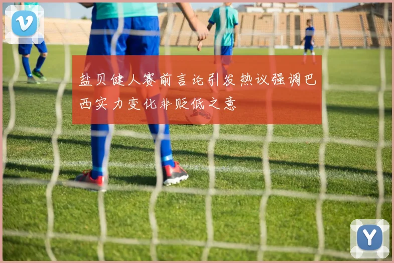 盐贝健人赛前言论引发热议强调巴西实力变化非贬低之意