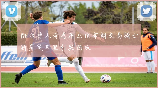 凯尔特人考虑用杰伦布朗交易骑士新星莫布里引发热议